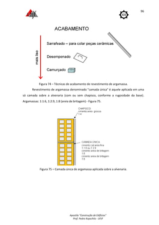 Apostila "Construção de Edifícios"
Prof. Pedro Kopschitz - UFJF
96
Figura 74 – Técnicas de acabamento de revestimento de argamassa.
Revestimento de argamassa denominado "camada única" é aquele aplicada em uma
só camada sobre a alvenaria (com ou sem chapisco, conforme a rugosidade da base).
Argamassas: 1:1:6, 1:2:9, 1:8 (areia de britagem) - Figura 75.
Figura 75 – Camada única de argamassa aplicada sobre a alvenaria.
 
