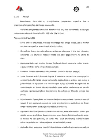 Apostila "Construção de Edifícios"
Prof. Pedro Kopschitz - UFJF
100
2.12.2 - Azulejo
Revestimento decorativo e, principalmente, proporciona superfície lisa e
impermeável em cozinhas, banheiros, saunas, etc.
Fabricados em grandes variedades de tamanho e cor, lisos e decorados, os azulejos
mais comuns são os de dimensões 15 x 15 (cm) e 20 x 20 (cm).
Assentamento (Figura 80):
− Sobre emboço endurecido. No caso de emboço mais antigo e seco, usa-se molhar
um pouco a superfície antes da aplicação do azulejo;
− Os azulejos devem ser colocados no sentido do piso para o teto dos cômodos,
calculando-se a altura das fiadas de modo a se obter peças inteiras na última de
cima;
− A primeira fiada, mais próxima do piso, é colocada depois que o piso estiver pronto,
o que permitirá o corte adequado dos azulejos;
− Corte dos azulejos: bem executado, permite a utilização dos dois pedaços;
− Junta: Com cerca de 2,0 mm de largura, é executada colocando-se um espaçador
entre as fiadas, formando a junta horizontal e afastando-se os azulejos para formar a
junta vertical. O espaçador só é retirado após a pega suficiente da argamassa de
assentamento. As juntas são recomendadas para melhor acabamento da parede
azulejada e para prevenção de descolamento de azulejos por dilatação térmica das
peças;
− Rejuntamento: Operação de enchimento das juntas com pasta de cimento branco. O
serviço é bem executado quando se toma anteriormente o cuidado de se deixar
limpo o espaço entre os azulejos logo após sua colocação;
− Argamassa: Usa-se argamassa colante industrializada, ensacada - mistura pronta que
recebe apenas a adição de água momentos antes do uso. Excepcionalmente, pode-
se fabricar na obra (cimento, cal e areia fina - 1:1:6 em volume) e colocada com
colher de pedreiro em cada azulejo que vai ser levado à parede.
− Aplicação: Com argamassa colante industrializada, espalhá-la com desempenadeira
 