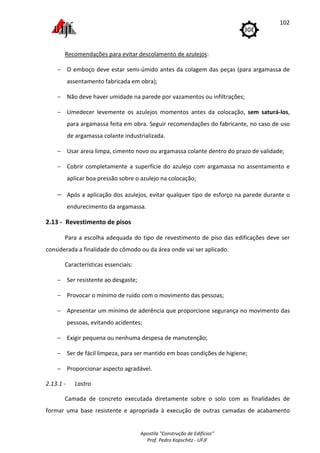 Apostila "Construção de Edifícios"
Prof. Pedro Kopschitz - UFJF
102
Recomendações para evitar descolamento de azulejos:
− O emboço deve estar semi-úmido antes da colagem das peças (para argamassa de
assentamento fabricada em obra);
− Não deve haver umidade na parede por vazamentos ou infiltrações;
− Umedecer levemente os azulejos momentos antes da colocação, sem saturá-los,
para argamassa feita em obra. Seguir recomendações do fabricante, no caso de uso
de argamassa colante industrializada.
− Usar areia limpa, cimento novo ou argamassa colante dentro do prazo de validade;
− Cobrir completamente a superfície do azulejo com argamassa no assentamento e
aplicar boa pressão sobre o azulejo na colocação;
− Após a aplicação dos azulejos, evitar qualquer tipo de esforço na parede durante o
endurecimento da argamassa.
2.13 - Revestimento de pisos
Para a escolha adequada do tipo de revestimento de piso das edificações deve ser
considerada a finalidade do cômodo ou da área onde vai ser aplicado.
Características essenciais:
− Ser resistente ao desgaste;
− Provocar o mínimo de ruído com o movimento das pessoas;
− Apresentar um mínimo de aderência que proporcione segurança no movimento das
pessoas, evitando acidentes;
− Exigir pequena ou nenhuma despesa de manutenção;
− Ser de fácil limpeza, para ser mantido em boas condições de higiene;
− Proporcionar aspecto agradável.
2.13.1 - Lastro
Camada de concreto executada diretamente sobre o solo com as finalidades de
formar uma base resistente e apropriada à execução de outras camadas de acabamento
 