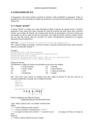 Apostila de Linguagem de Programação II 14
4. COMANDOS DE E/S
A linguagem C não possui nenhum comando de entrada e saída predefinido na linguagem. Todas as
operações de E/S são realizadas por funções que encontram-se nas mais diversas bibliotecas. As principais
funções são:
4.1 A função “printf()”
A função “printf” é a função para saída formatada de dados e funciona da seguinte forma: o primeiro
argumento é uma string entre aspas (chamada de string de controle) que pode conter tanto caracteres
normais como códigos de formato que começam pelo caracter de porcentagem. Caracteres normais são
apresentados na tela na ordem em que são encontrados. Um código de formato informa a função “printf”
que um item não caracter deve ser mostrado. Os valores correspondentes encontram-se no segundo
argumento (lista de argumentos).
SINTAXE: printf(“<string de controle>“,<lista de argumentos>);
Obs.: Além de códigos de formato e caracteres normais a string de controle pode conter ainda caracteres
especiais iniciados pelo símbolo “”.
Exemplos:
printf(“O preço é R$ %d,00”,preco);
printf(“São %d horas e %d minutos.”, hora, minuto);
printf(“O nome é %s.”,nome);
printf(“%d dividido por %d é igual a %f”, n1, n2, (float)n1/n2);
printf(“O código de %c é %d”, letra, letra);
Códigos de formato:
Normalmente os códigos de formato são utilizados na sua forma mais simples:
%c  caracter simples %d  decimal
%ld  inteiro “longo” %f  ponto flutuante
%o  octal %s  cadeia de caracteres
%x  hexadecima %lf  double
Obs.: Deve haver uma variável ou constante para cada código de formato! O tipo das variáveis ou
constantes também deve coincidir com os códigos de formato.
int a;
float b;
char c;
double d;
printf(“%d %f %c %lf”,a,b,c,d);
Sintaxe completa de um código de formato:
%[flags][largura][.precisão][tamanho]<tipo>
<tipo> indica o tipo do valor a ser exibido. Listados acima.
[flags]:
“-”  indica alinhamento pela esquerda
“+”  força os números a começarem por “+” ou “-”
“ “  os negativos ficam com o sinal de “-” e os positivos com um espaço em branco no lugar do
sinal.
[largura]:
n  indica o número máximo de casas a ocupar.
 