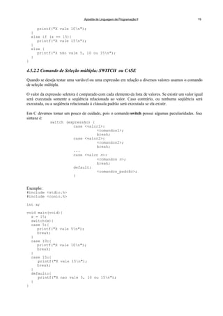 Apostila de Linguagem de Programação II 19
printf("X vale 10n");
}
else if (x == 15){
printf("X vale 15n");
}
else {
printf("X não vale 5, 10 ou 15n");
}
}
4.5.2.2 Comando de Seleção múltipla: SWITCH ou CASE
Quando se deseja testar uma variável ou uma expressão em relação a diversos valores usamos o comando
de seleção múltipla.
O valor da expressão seletora é comparado com cada elemento da lista de valores. Se existir um valor igual
será executada somente a seqüência relacionada ao valor. Caso contrário, ou nenhuma seqüência será
executada, ou a seqüência relacionada á cláusula padrão será executada se ela existir.
Em C devemos tomar um pouco de cuidado, pois o comando switch possui algumas peculiaridades. Sua
sintaxe é:
switch (expressão) {
case <valor1>:
<comandos1>;
break;
case <valor2>:
<comandos2>;
break;
...
case <valor n>:
<comandos n>;
break;
default:
<comandos_padrão>;
}
Exemplo:
#include <stdio.h>
#include <conio.h>
int x;
void main(void){
x = 15;
switch(x){
case 5:{
printf("X vale 5n");
break;
}
case 10:{
printf("X vale 10n");
break;
}
case 15:{
printf("X vale 15n");
break;
}
default:{
printf("X nao vale 5, 10 ou 15n");
}
}
 