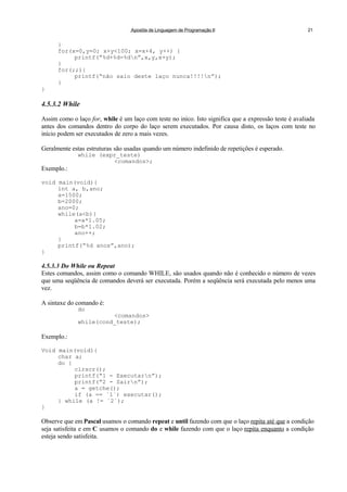 Apostila de Linguagem de Programação II 21
}
for(x=0,y=0; x+y<100; x=x+4, y++) {
printf(“%d+%d=%dn”,x,y,x+y);
}
for(;;){
printf(“não saio deste laço nunca!!!!n”);
}
}
4.5.3.2 While
Assim como o laço for, while é um laço com teste no iníco. Isto significa que a expressão teste é avaliada
antes dos comandos dentro do corpo do laço serem executados. Por causa disto, os laços com teste no
início podem ser executados de zero a mais vezes.
Geralmente estas estruturas são usadas quando um número indefinido de repetições é esperado.
while (expr_teste)
<comandos>;
Exemplo.:
void main(void){
int a, b,ano;
a=1500;
b=2000;
ano=0;
while(a<b){
a=a*1.05;
b=b*1.02;
ano++;
}
printf(“%d anos”,ano);
}
4.5.3.3 Do While ou Repeat
Estes comandos, assim como o comando WHILE, são usados quando não é conhecido o número de vezes
que uma seqüência de comandos deverá ser executada. Porém a seqüência será executada pelo menos uma
vez.
A sintaxe do comando é:
do
<comandos>
while(cond_teste);
Exemplo.:
Void main(void){
char a;
do {
clrscr();
printf(“1 - Executarn”);
printf(“2 - Sairn”);
a = getche();
if (a == ´1´) executar();
} while (a != ´2´);
}
Observe que em Pascal usamos o comando repeat e until fazendo com que o laço repita até que a condição
seja satisfeita e em C usamos o comando do e while fazendo com que o laço repita enquanto a condição
esteja sendo satisfeita.
 