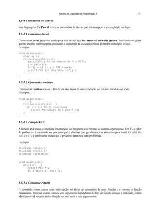 Apostila de Linguagem de Programação II 22
4.5.4 Comandos de desvio
Nas linguagem C e Pascal temos os comandos de desvio que interrompem a execução de um laço.
4.5.4.1 Comando break
O comando break pode ser usado para sair de um laço for, while ou do-while (repeat) mais interno, desde
que no mesmo subprograma, passando a seqüência da execução para a primeira linha após o laço.
Exemplo:
void main(void){
char x, i;
for(x=1;x<=100;x++){
printf(“Digite um número de 0 a 9:”);
y = getch();
if (y < 48 || y > 57) break;
printf(“%d foi digitado n”,y);
}
}
4.5.4.2 Comando continue
O comando continue causa o fim de um dos laços de uma repetição e o retorno imediato ao teste.
Exemplo:
void main(void){
int i;
for(i=1;i<=10;i++) {
if ( i % 2 != 0) continue;
printf(“O número %d é par!”,i);
}
}
4.5.4.3 Função Exit
A função exit causa a imediata interrupção do programa e o retorno ao sistema operacional. Em C, o valor
do parâmetro é retornado ao processo que o chamou que geralmente é o sistema operacional. O valor 0 (
exit(0);) geralmente indica que o processo terminou sem problemas.
Exemplo:
#include <stdio.h>
#include <conio.h>
#include <stdlib.h>
void main(void){
while(1) {
printf("Xx ");
if ( kbhit()) exit(0);
}
}
4.5.4.4 Comando return
O comando return causa uma interrupção no fluxo de comandos de uma função e o retorno a função
chamadora. Pode ser usado com ou sem argumento dependento do tipo de função em que é utilizado, porém
não é possível em uma única função seu uso com e sem argumentos.
 