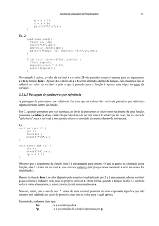 Apostila de Linguagem de Programação II 24
b = b - 10;
x = a + b;
printf("%dn",x);
}
Ex. 2:
void main(void){
float pr, imp;
scanf("%f",&pr);
imp=calc_imposto(pr);
printf("Preço: %f, Imposto: %fn",pr,imp);
}
float calc_imposto(float preco); {
float imposto;
imposto=preco * 0.17;
return(imposto);
}
No exemplo 1 acima, o valor da variável v e o valor 25 são passados respectivamente para os argumentos
a e b da função func1. Apesar dos valores de a e b serem alterados dentro da função, essa mudança não se
refletirá no valor da variável v pois o que é passado para a função é apenas uma cópia do valor da
variável.
5.2.1.2 Passagem de parâmetros por referência
A passagem de parâmetros por referência faz com que os valores das variáveis passadas por referência
sejam alterados dentro da função.
Em C, quando queremos que isto aconteça, ao invés de passarmos o valor como parâmetro de uma função,
passamos o endereço dessa variável (que não deixa de ser um valor). O endereço, no caso, faz as vezes de
"referência" para a variável e nos permite alterar o conteúdo da mesma dentro da sub-rotina.
Ex:
void main(void) {
int a;
func1(&a);
printf("%d",a);
}
void func1(int *p) {
int x;
scanf("%d",&x);
*p = x * 2;
}
Observe que o argumento da função func1 é um ponteiro para inteiro. O que se passa na chamada dessa
função, não é o valor da variável a, mas sim seu endereço (até porque nesse momento a nem ao menos foi
inicializado).
Dentro da função func1, o valor digitado pelo usuário é multiplicado por 2 e é armazenado, não na variável
p que contém o endereço de a, mas na própria variável a. Desta forma, quando a função acaba e o controle
volta à rotina chamadora, o valor correto já está armazenado em a.
Note-se, então, que o uso de um * antes de uma variável ponteiro em uma expressão significa que não
estamos nos referindo ao valor do ponteiro, mas sim ao valor para o qual aponta.
Resumindo, podemos dizer que:
&a  é o endereço de a
*p  é o conteúdo da variável apontada por p
 