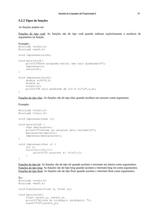 Apostila de Linguagem de Programação II 25
5.2.2 Tipos de funções
As funções podem ser:
Funções do tipo void: As funções são do tipo void quando indicam explicitamente a ausência de
argumentos na função.
Exemplo.:
#include <stdio.h>
#include <math.h>
void impressao(void);
void main(void){
printf("Este programa extrai uma raiz quadradan");
impressao();
return(0);
}
void impressao(void){
double z=5678.0;
double x;
x=sqrt(z);
printf("A raiz quadrada de %lf é %lfn",z,x);
}
Funções do tipo char: As funções são do tipo char quando recebem um caracter como argumento.
Exemplo:
#include <stdio.h>
#include <conio.h>
void impressao(char c);
void main(void) {
char meucaracter;
printf("Informe um caracter pelo tecladon");
meucaracter=getch();
impressao(meucaracter);
}
void impressao(char c) {
int i;
for(i=0;i<10;i++)
printf("O caracter é: %cn",c);
}
}
Funções do tipo int: As funções são do tipo int quando aceitam e retornam um inteiro como argumentos.
Funções do tipo long: As funções são do tipo long quando aceitam e retornam long int como argumentos.
Funções do tipo float: As funções são do tipo float quando aceitam e retornam float como argumentos.
Ex.:
#include <stdio.h>
#include <math.h>
void hipotenusa(float x, float y);
void main(void){
float cateto_y, cateto_x;
printf("Altura do triângulo retângulo: ");
scanf("%f",cateto_y);
 