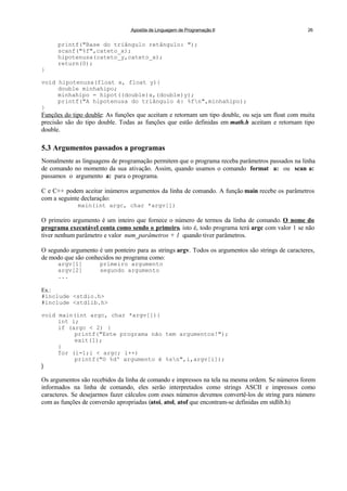 Apostila de Linguagem de Programação II 26
printf("Base do triângulo retângulo: ");
scanf("%f",cateto_x);
hipotenusa(cateto_y,cateto_x);
return(0);
}
void hipotenusa(float x, float y){
double minhahipo;
minhahipo = hipot((double)x,(double)y);
printf("A hipotenusa do triângulo é: %fn",minhahipo);
}
Funções do tipo double: As funções que aceitam e retornam um tipo double, ou seja um float com muita
precisão são do tipo double. Todas as funções que estão definidas em math.h aceitam e retornam tipo
double.
5.3 Argumentos passados a programas
Nomalmente as linguagens de programação permitem que o programa receba parâmetros passados na linha
de comando no momento da sua ativação. Assim, quando usamos o comando format a: ou scan a:
passamos o argumento a: para o programa.
C e C++ podem aceitar inúmeros argumentos da linha de comando. A função main recebe os parâmetros
com a seguinte declaração:
main(int argc, char *argv[])
O primeiro argumento é um inteiro que fornece o número de termos da linha de comando. O nome do
programa executável conta como sendo o primeiro, isto é, todo programa terá argc com valor 1 se não
tiver nenhum parâmetro e valor num_parâmetros + 1 quando tiver parâmetros.
O segundo argumento é um ponteiro para as strings argv. Todos os argumentos são strings de caracteres,
de modo que são conhecidos no programa como:
argv[1] primeiro argumento
argv[2] segundo argumento
...
Ex.:
#include <stdio.h>
#include <stdlib.h>
void main(int argc, char *argv[]){
int i;
if (argc < 2) {
printf("Este programa não tem argumentos!");
exit(1);
}
for (i=1;i < argc; i++)
printf("O %dº argumento é %sn",i,argv[i]);
}
Os argumentos são recebidos da linha de comando e impressos na tela na mesma ordem. Se números forem
informados na linha de comando, eles serão interpretados como strings ASCII e impressos como
caracteres. Se desejarmos fazer cálculos com esses números devemos convertê-los de string para número
com as funções de conversão apropriadas (atoi, atol, atof que encontram-se definidas em stdlib.h)
 