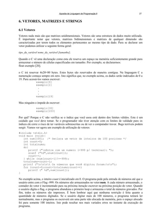 Apostila de Linguagem de Programação II 27
6. VETORES, MATRIZES E STRINGS
6.1 Vetores
Vetores nada mais são que matrizes unidimensionais. Vetores são uma estrutura de dados muito utilizada.
É importante notar que vetores, matrizes bidimensionais e matrizes de qualquer dimensão são
caracterizadas por terem todos os elementos pertencentes ao mesmo tipo de dado. Para se declarar um
vetor podemos utilizar a seguinte forma geral:
tipo_da_variável nome_da_variável [tamanho];
Quando o C vê uma declaração como esta ele reserva um espaço na memória suficientemente grande para
armazenar o número de células especificadas em tamanho. Por exemplo, se declararmos:
float exemplo [20];
o C irá reservar 4x20=80 bytes. Estes bytes são reservados de maneira contígua. Na linguagem C a
numeração começa sempre em zero. Isto significa que, no exemplo acima, os dados serão indexados de 0 a
19. Para acessá-los vamos escrever:
exemplo[0]
exemplo[1]
.
.
.
exemplo[19]
Mas ninguém o impede de escrever:
exemplo[30]
exemplo[103]
Por quê? Porque o C não verifica se o índice que você usou está dentro dos limites válidos. Este é um
cuidado que você deve tomar. Se o programador não tiver atenção com os limites de validade para os
índices ele corre o risco de ter variáveis sobreescritas ou de ver o computador travar. Bugs terríveis podem
surgir. Vamos ver agora um exemplo de utilização de vetores:
#include <stdio.h>
void main (void){
int num[100]; /* Declara um vetor de inteiros de 100 posicoes */
int count=0;
int totalnums;
do{
printf ("nEntre com um numero (-999 p/ terminar): ");
scanf ("%d",&num[count]);
count++;
} while (num[count-1]!=-999);
totalnums=count-1;
printf ("nnnt Os números que você digitou foram:nn");
for (count=0;count<totalnums;count++)
printf (" %d",num[count]);
}
No exemplo acima, o inteiro count é inicializado em 0. O programa pede pela entrada de números até que o
usuário entre com o Flag -999. Os números são armazenados no vetor num. A cada número armazenado, o
contador do vetor é incrementado para na próxima iteração escrever na próxima posição do vetor. Quando
o usuário digita o flag, o programa abandona o primeiro loop e armazena o total de números gravados. Por
fim, todos os números são impressos. É bom lembrar aqui que nenhuma restrição é feita quanto a
quantidade de números digitados. Se o usuário digitar mais de 100 números, o programa tentará ler
normalmente, mas o programa os escreverá em uma parte não alocada de memória, pois o espaço alocado
foi para somente 100 inteiros. Isto pode resultar nos mais variados erros no instante da execução do
programa.
 