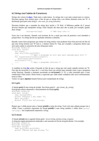 Apostila de Linguagem de Programação II 28
6.2 Strings (ou Cadeias de Caracteres)
Strings são vetores de chars. Nada mais e nada menos. As strings são o uso mais comum para os vetores.
Devemos apenas ficar atentos para o fato de que as strings têm o seu último elemento como um '0'. A
declaração geral para uma string é: char nome_da_string [tamanho];
Devemos lembrar que o tamanho da string deve incluir o '0' final. A biblioteca padrão do C possui
diversas funções que manipulam strings. Estas funções são úteis pois não se pode, por exemplo, igualar
duas strings:
string1=string2; /* NAO faca isto */
Fazer isto é um desastre. Quando você terminar de ler a seção que trata de ponteiros você entenderá o
porquê disso. As strings devem ser igualadas elemento a elemento.
Quando vamos fazer programas que tratam de string muitas vezes podemos fazer bom proveito do fato de
que uma string termina com '0' (isto é, o número inteiro 0). Veja, por exemplo, o programa abaixo que
serve para copiar os caracteres de uma string para outra:
#include <stdio.h>
void main (void){
int count;
char str1[100],str2[100];
.... /* Aqui o programa le str1 que sera copiada para str2 */
for (count=0;str1[count];count++)
str2[count]=str1[count];
str2[count]='0';
.... /* Aqui o programa continua */
}
A condição no loop for acima é baseada no fato de que a string que está sendo copiada termina em '0'.
Este tipo de raciocínio é a base do C e você deve fazer um esforço para entender como é que o programa
acima funciona. Quando o elemento encontrado em str1[count] é o '0', o valor retornado para o teste
condicional é falso (nulo). Desta forma a expressão que vinha sendo verdadeira (não zero) continuamente,
torna-se falsa.
Vamos ver agora algumas funções básicas para manipulação de strings.
6.2.1 gets:
A função gets() lê uma string do teclado. Sua forma geral é: gets (nome_da_string);
O programa abaixo demonstra o funcionamento da função gets():
#include <stdio.h>
void main (void){
char string[100];
printf ("Digite o seu nome: ");
gets (string);
printf ("nn Ola %s",string);
}
Repare que é válido passar para a função printf() o nome da string. Você verá mais adiante porque isto é
válido. Como o primeiro argumento da função printf() é uma string também é válido fazer: printf
(string); Isto simplismente imprimirá a string.
6.2.2 strcat:
A função strcat() tem a seguinte forma geral: strcat (string_destino,string_origem);
A string de origem permanecerá inalterada e será anexada ao fim da string de destino. Um exemplo:
#include <stdio.h>
#include <string.h>
void main (void){
char str1[100],str2[100];
printf ("Entre com uma string: ");
 