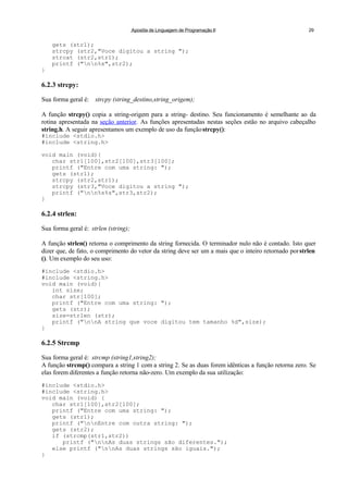 Apostila de Linguagem de Programação II 29
gets (str1);
strcpy (str2,"Voce digitou a string ");
strcat (str2,str1);
printf ("nn%s",str2);
}
6.2.3 strcpy:
Sua forma geral é: strcpy (string_destino,string_origem);
A função strcpy() copia a string-origem para a string- destino. Seu funcionamento é semelhante ao da
rotina apresentada na seção anterior. As funções apresentadas nestas seções estão no arquivo cabeçalho
string.h. A seguir apresentamos um exemplo de uso da funçãostrcpy():
#include <stdio.h>
#include <string.h>
void main (void){
char str1[100],str2[100],str3[100];
printf ("Entre com uma string: ");
gets (str1);
strcpy (str2,str1);
strcpy (str3,"Voce digitou a string ");
printf ("nn%s%s",str3,str2);
}
6.2.4 strlen:
Sua forma geral é: strlen (string);
A função strlen() retorna o comprimento da string fornecida. O terminador nulo não é contado. Isto quer
dizer que, de fato, o comprimento do vetor da string deve ser um a mais que o inteiro retornado porstrlen
(). Um exemplo do seu uso:
#include <stdio.h>
#include <string.h>
void main (void){
int size;
char str[100];
printf ("Entre com uma string: ");
gets (str);
size=strlen (str);
printf ("nnA string que voce digitou tem tamanho %d",size);
}
6.2.5 Strcmp
Sua forma geral é: strcmp (string1,string2);
A função strcmp() compara a string 1 com a string 2. Se as duas forem idênticas a função retorna zero. Se
elas forem diferentes a função retorna não-zero. Um exemplo da sua utilização:
#include <stdio.h>
#include <string.h>
void main (void) {
char str1[100],str2[100];
printf ("Entre com uma string: ");
gets (str1);
printf ("nnEntre com outra string: ");
gets (str2);
if (strcmp(str1,str2))
printf ("nnAs duas strings são diferentes.");
else printf ("nnAs duas strings são iguais.");
}
 