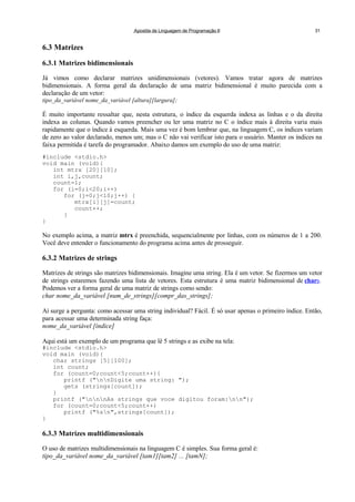 Apostila de Linguagem de Programação II 31
6.3 Matrizes
6.3.1 Matrizes bidimensionais
Já vimos como declarar matrizes unidimensionais (vetores). Vamos tratar agora de matrizes
bidimensionais. A forma geral da declaração de uma matriz bidimensional é muito parecida com a
declaração de um vetor:
tipo_da_variável nome_da_variável [altura][largura];
É muito importante ressaltar que, nesta estrutura, o índice da esquerda indexa as linhas e o da direita
indexa as colunas. Quando vamos preencher ou ler uma matriz no C o índice mais à direita varia mais
rapidamente que o índice à esquerda. Mais uma vez é bom lembrar que, na linguagem C, os índices variam
de zero ao valor declarado, menos um; mas o C não vai verificar isto para o usuário. Manter os índices na
faixa permitida é tarefa do programador. Abaixo damos um exemplo do uso de uma matriz:
#include <stdio.h>
void main (void){
int mtrx [20][10];
int i,j,count;
count=1;
for (i=0;i<20;i++)
for (j=0;j<10;j++) {
mtrx[i][j]=count;
count++;
}
}
No exemplo acima, a matriz mtrx é preenchida, sequencialmente por linhas, com os números de 1 a 200.
Você deve entender o funcionamento do programa acima antes de prosseguir.
6.3.2 Matrizes de strings
Matrizes de strings são matrizes bidimensionais. Imagine uma string. Ela é um vetor. Se fizermos um vetor
de strings estaremos fazendo uma lista de vetores. Esta estrutura é uma matriz bidimensional de chars.
Podemos ver a forma geral de uma matriz de strings como sendo:
char nome_da_variável [num_de_strings][compr_das_strings];
Aí surge a pergunta: como acessar uma string individual? Fácil. É só usar apenas o primeiro índice. Então,
para acessar uma determinada string faça:
nome_da_variável [índice]
Aqui está um exemplo de um programa que lê 5 strings e as exibe na tela:
#include <stdio.h>
void main (void){
char strings [5][100];
int count;
for (count=0;count<5;count++){
printf ("nnDigite uma string: ");
gets (strings[count]);
}
printf ("nnnAs strings que voce digitou foram:nn");
for (count=0;count<5;count++)
printf ("%sn",strings[count]);
}
6.3.3 Matrizes multidimensionais
O uso de matrizes multidimensionais na linguagem C é simples. Sua forma geral é:
tipo_da_variável nome_da_variável [tam1][tam2] ... [tamN];
 