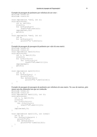 Apostila de Linguagem de Programação II 33
Exemplo de passagem de parâmetro por referência de um vetor :
#include <stdio.h>
#include <conio.h>
void imprime(int *vet2, int n);
void main(void){
int a, vet[10];
clrscr();
for (a=0;a<10;a++)
scanf("%d",&vet[a]);
imprime(vet,10);
getch();
}
void imprime(int *vet2, int n){
int a;
for (a=0;a<n;a++)
printf("%d ",vet2[a]);
}
Exemplo de passagem de passagem de parâmetro por valor de uma matriz:
#include <stdio.h>
#include <conio.h>
void imprime(int mat2[3][3]);
void main(void){
int i, j, mat[3][3];
clrscr();
for (i=0;i<3;i++)
for (j=0;j<3;j++)
scanf("%d",&mat[i][j]);
imprime(mat);
getch();
}
void imprime(int mat2[3][3]){
int a, b;
for (a=0;a<3;a++) {
printf("n");
for (b=0;b<3;b++)
printf("%d ",mat2[a][b]);
}
}
Exemplo de passagem de passagem de parâmetro por referência de uma matriz. No caso de matrizes, pelo
menos uma das dimensões tem que ser conhecida.
#include <stdio.h>
#include <conio.h>
void imprime(int mat2[][3], int l);
void main(void){
int i, j, mat[3][3];
clrscr();
for (i=0;i<3;i++){
for (j=0;j<3;j++)
scanf("%d",&mat[i][j]);
}
imprime(mat,3);
}
void imprime(int mat2[][3], int linha){
int a, b;
for (a=0;a<linha;a++) {
printf("n");
for (b=0;b<3;b++)
printf("%d ",mat2[a][b]);
}
}
 