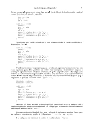 Apostila de Linguagem de Programação II 35
fazendo com que p1 aponte para o mesmo lugar que p2. Isso é diferente de igualar ponteiro a variável
comum. Nesse caso, o & (&cont) é necessário:
int cont=10;
int *pt;
pt = &cont;
void main(void){
clrscr();
int *p1,*p2;
*p2=5;
p1 = p2;
printf("nValor de p1: %d ",*p1);
printf("nEndereco de p1: %p",p1);
printf("nEndereco de p2: %p",p2);
getch();
}
Se quisermos que a variável apontada por p1 tenha o mesmo conteúdo da variável apontada por p2
devemos fazer *p1=*p2.
void main(void){
clrscr();
int *p1,*p2;
*p2 = 5;
*p1 = *p2;
printf("nValor de p1: %d ",*p1);
printf("nValor de p2: %d ",*p2);
printf("nEndereco de p1: %p",p1);
printf("nEndereco de p2: %p",p2);
getch();
}
Quando incrementamos um ponteiro ele passa a apontar para o próximo valor do mesmo tipo para
o qual o ponteiro aponta. Isto é, se temos um ponteiro para um inteiro e o incrementamos ele passa a
apontar para o próximo inteiro. Esta é mais uma razão pela qual o compilador precisa saber o tipo de um
ponteiro: se você incrementa um ponteiro int* ele anda 2 bytes na memória e se você incrementa um
ponteiro double* ele anda 8 bytes na memória. O decremento funciona semelhantemente. Supondo quep é
um ponteiro, as operações são escritas como: p1++; p2--;
#include <stdio.h>
#include <conio.h>
void main(void){
clrscr();
int *p1,*p2;
p2 = p1++;
printf("nValor de p1: %d ",*p1);
printf("nValor de p2: %d ",*p2);
printf("nEndereco de p1: %p",p1);
printf("nEndereco de p2: %p",p2);
getch();
}
Mais uma vez insisto. Estamos falando de operações com ponteiros e não de operações com o
conteúdo das variáveis para as quais eles apontam. Por exemplo, para incrementar o conteúdo da variável
apontada pelo ponteiro p, faz-se: (*p)++;
Outras operações aritméticas úteis são a soma e subtração de inteiros com ponteiros. Vamos supor
que você queira incrementar um ponteiro de 15. Basta fazer: p=p+15; ou p+=15;
E se você quiser usar o conteúdo do ponteiro 15 posições adiante: *(p+15);
 