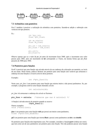 Apostila de Linguagem de Programação II 37
7.3 Aritmética com ponteiros
Em C também é possíver a realização de aritmética com ponteiros, fazendo-se adição e subtração com
variáveis do tipo ponteiro.
Ex.:
int *ptr_int;
float *ptr_float;
int um_inteiro;
float um_float;
ptr_int = &um_inteiro;
ptr_float = &um_float;
ptr_int++;
ptr_float++;
Observe apenas que se o valor de ptr_int antes do incremento fosse 2000, após o incremento esse valor
passou para 2002, pois um incremento de int corresponde a 2 bytes, da mesma forma que ptr_float
passaria de 3000 para 3004.
7.4 Ponteiros para funções
Em C é possível que uma função seja ativada através de seu endereço de colocação em memória, ao invés
de seu nome. Desta forma, pode-se declarar um ponteiro para uma função (um variável que armazena o
endereço de uma função) e evocá-la através desse ponteiro.
Exemplo.:
int (*ptr_func)();
Neste caso, ptr_func é um ponteiro para uma função que retorna inteiro e não possui parâmetros. Se, por
exemplo, o programa contiver uma função chamada calcula:
int calcula(void);
ptr_func irá armazenar o endereço de calcula se fizermos:
ptr_func = calcula; /*observe que nao é calcula() */
A função é ativada através do ponteiro quando se escreve:
(*ptr_func)();
Outros exemplos:
void (*func)(int);
func é um ponteiro para uma função void que possui um inteiro como parâmetro;
float (*ptf)(int,double);
ptf é um ponteiro para uma função que retorna float e possui como parâmetros um int e um double.
Os ponteiros para funções têm importantes usos. Por exemplo, considere a funçãoqsort (ordena um vetor),
que tem como um de seus parâmetros um ponteiro para uma função. Nós não podemos passar uma função
int_dado
5
[1112]
int_ptr1
1112
[2368]
int_ptr2
2368
[3219]
int_ptr3
3219
 