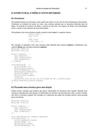 Apostila de Linguagem de Programação II 39
8. ESTRUTURAS, UNIÕES E ITENS DIVERSOS
8.1 Estruturas
Nós podemos pensar em estruturas como sendo uma matriz ou um vetor de itens intimamente relacionados.
Entretanto, ao contrário da matriz ou vetor, uma estrutura permite que se armazene diferentes tipos de
dados. O conceito de estrutura de dados é comum no dia-a-dia. Um arquivo de fichas com informações
sobre o cliente é uma estrutura de itens relacionados.
Nós podemos criar uma estrutura usando a palavra-chave struct e a seguinte sintaxe:
struct tipo {
tipo var1;
...
tipo varn;
} var_tipo,...;
Por exemplo se queremos criar uma estrutura (tipo definido pelo usuário) cadastro e definirmos uma
variável cliente que é do tipo (estrutura) cadastro:
#include <stdio.h>
#include <conio.h>
struct cadastro {
char nome[30];
char endereco[50];
char cidade[20];
} cliente;
void main(void) {
printf(“Nome: ”);
gets(cliente.nome);
printf(“Endereço: ”);
gets(cliente.endereco);
printf(“Cidade: ”);
gets(cliente.cidade);
clrscr();
printf(“%s mora na rua %s, na cidade de %s”, cliente.nome,
cliente.endereco,cliente.cidade);
}
8.2 Passando uma estrutura para uma função
Podem ocorrer situações que teremos que passar informações de estruturas para funções. Quando uma
estrutura é passada para uma função, as informações da estrutura são passadas por valor, e assim a função
não altera a estrutura original. Por exemplo se a impressão dos dados do exemplo anterior fosse passada
para uma função:
#include <stdio.h>
#include <conio.h>
struct cadastro {
char nome[30];
char endereco[50];
char cidade[20];
};
void imprime(struct cadastro pessoas);
void main(void) {
struct cadastro cliente
printf(“Nome: ”);
gets(cliente.nome);
printf(“Endereço: ”);
 
