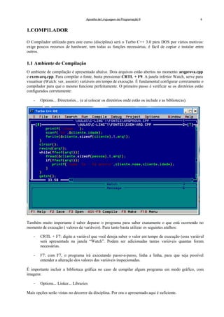 Apostila de Linguagem de Programação II 4
1.COMPILADOR
O Compilador utilizado para este curso (disciplina) será o Turbo C++ 3.0 para DOS por vários motivos:
exige poucos recursos de hardware, tem todas as funções necessárias, é fácil de copiar e instalar entre
outros.
1.1 Ambiente de Compilação
O ambiente de compilação é apresentado abaixo. Dois arquivos estão abertos no momento: arqprova.cpp
e exem-arq.cpp. Para compilar o fonte, basta pressionar CRTL + F9. A janela inferior Watch, serve para
visualisar (Watch: ver, assistir) variáveis em tempo de execução. É fundamental configurar corretamente o
compilador para que o mesmo funcione perfeitamente. O primeiro passo é verificar se os diretórios estão
configurados corretamente:
- Options... Directories... (e aí colocar os diretórios onde estão os include e as bibliotecas).
Também muito importante é saber depurar o programa para saber exatamente o que está ocorrendo no
momento de execução ( valores de variáveis). Para tanto basta utilizar os seguintes atalhos:
- CRTL + F7: digite a variável que você deseja saber o valor em tempo de execução (essa variável
será apresentada na janela “Watch”. Podem ser adicionadas tantas variáveis quantas forem
necessárias.
- F7: com F7, o programa irá executando passo-a-passo, linha a linha, para que seja possível
entender a alteração dos valores das variáveis inspecionadas.
É importante incluir a biblioteca gráfica no caso de compilar algum programa em modo gráfico, com
imagens:
- Options... Linker... Libraries
Mais opções serão vistas no decorrer da disciplina. Por ora o apresentado aqui é suficiente.
 