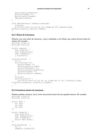 Apostila de Linguagem de Programação II 40
gets(cliente.endereco);
printf(“Cidade: ”);
gets(cliente.cidade);
imprime(cliente);
}
void imprime(struct cadastro pessoas){
clrscr();
printf(“%s mora na rua %s, na cidade de %s”, pessoas.nome,
pessoas.endereco, pessoas.cidade);
}
8.2.1 Matriz de Estruturas
Podemos criar uma matriz de estruturas, o que é semelhante a um fichário que contém diversas fichas de
clientes. Por exemplo:
#include <stdio.h>
#include <conio.h>
struct cadastro {
char nome[30];
char endereco[50];
char cidade[20];
} cliente[5];
void main(void) {
int i;
for(i=0;i<5;i++){
printf(“Nome: ”);
gets(cliente[i].nome);
printf(“Endereço: ”);
gets(cliente[i].endereco);
printf(“Cidade: ”);
gets(cliente[i].cidade);
}
clrscr();
for(i=0;i<5;i++) {
printf(“%s mora na rua %s, na cidade de %s n”, cliente[i].nome,
cliente[i].endereco, cliente[i].cidade);
}
}
8.2.2 Estruturas dentro de estruturas
Podemos aninhar estruturas, isto é, tornar uma estrutura parte de uma segunda estrutura. Por exemplo:
#include <stdio.h>
#include <conio.h>
struct data {
int dia;
int mes;
int ano;
};
struct cadastro {
char nome[30];
char endereco[50];
char cidade[20];
struct data dnasc;
};
void main(void) {
int i;
cadastro cliente[5];
 