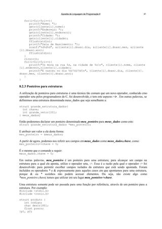 Apostila de Linguagem de Programação II 41
for(i=0;i<5;i++){
printf("Nome: ");
gets(cliente[i].nome);
printf("Endereço: ");
gets(cliente[i].endereco);
printf("Cidade: ");
gets(cliente[i].cidade);
fflush(stdin);
printf("Data de Nascimento: ");
scanf("%d%d%d", &cliente[i].dnasc.dia, &cliente[i].dnasc.mes, &cliente
[i].dnasc.ano);
fflush(stdin);
}
clrscr();
for(i=0;i<5;i++){
printf("%s mora na rua %s, na cidade de %sn", cliente[i].nome, cliente
[i].endereco,cliente[i].cidade);
printf("E nasceu no dia %d/%d/%dn", cliente[i].dnasc.dia, cliente[i].
dnasc.mes, cliente[i].dnasc.ano);
}
}
8.2.3 Ponteiros para estruturas
A utilização de ponteiros para estruturas é uma técnica tão comum que um novo operador, conhecido cmo
operador seta pelos programadores de C, foi desenvolvido, e tem este aspecto:-> . Em outras palavras, se
definirmos uma estrutura denominada meus_dados que seja semelhante a:
struct grande_estrutura_dados{
int chave;
int grande_vetor[20];
} meus_dados;
Então poderemos declarar um ponteiro denominado meu_ponteiro para meus_dados como este:
struct grande_estrutura_dados *meu_ponteiro;
E atribuir um valor a ele desta forma:
meu_ponteiro = &meus_dados;
A partir de agora, podemos nos referir aos campos emmeus_dados como meus_dados.chave, como:
meu_ponteiro->chave = 5;
É o mesmo que o comando a seguir:
meus_dados.chave = 5;
Em outras palavras, meu_ponteiro é um ponteiro para uma estrutura; para alcançar um campo na
estrutura para a qual ele aponta, utilize o operador seta, ->. Essa é a razão pela qual o operador -> foi
desenvolvido: para permitir escolher campos isolados da estrutura que está sendo apontada. Foram
incluídos os operadores * e & expressamente para aqueles casos em que apontamos para uma estrutura,
porque & ou * sozinhos não podem acessar elementos. Ou seja, não existe algo como
*meu_ponteiro.chave; temos que utilizar em seu lugar meu_ponteiro->chave.
Uma estrutura somente pode ser passada para uma função por referência, através de um ponteiro para a
estrutura. Por exemplo:
#include <stdio.h>
#include <conio.h>
struct produto {
int codigo;
char descr[80];
float preco;
}p1, p2;
 