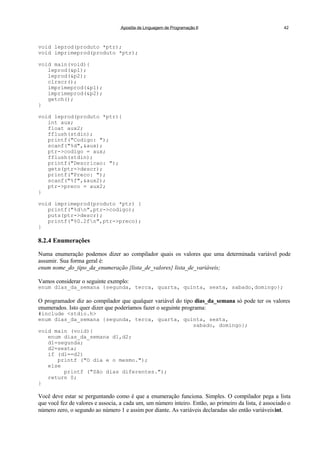 Apostila de Linguagem de Programação II 42
void leprod(produto *ptr);
void imprimeprod(produto *ptr);
void main(void){
leprod(&p1);
leprod(&p2);
clrscr();
imprimeprod(&p1);
imprimeprod(&p2);
getch();
}
void leprod(produto *ptr){
int aux;
float aux2;
fflush(stdin);
printf("Codigo: ");
scanf("%d",&aux);
ptr->codigo = aux;
fflush(stdin);
printf("Descricao: ");
gets(ptr->descr);
printf("Preco: ");
scanf("%f",&aux2);
ptr->preco = aux2;
}
void imprimeprod(produto *ptr) {
printf("%dn",ptr->codigo);
puts(ptr->descr);
printf("%0.2fn",ptr->preco);
}
8.2.4 Enumerações
Numa enumeração podemos dizer ao compilador quais os valores que uma determinada variável pode
assumir. Sua forma geral é:
enum nome_do_tipo_da_enumeração {lista_de_valores} lista_de_variáveis;
Vamos considerar o seguinte exemplo:
enum dias_da_semana {segunda, terca, quarta, quinta, sexta, sabado,domingo};
O programador diz ao compilador que qualquer variável do tipo dias_da_semana só pode ter os valores
enumerados. Isto quer dizer que poderíamos fazer o seguinte programa:
#include <stdio.h>
enum dias_da_semana {segunda, terca, quarta, quinta, sexta,
sabado, domingo};
void main (void){
enum dias_da_semana d1,d2;
d1=segunda;
d2=sexta;
if (d1==d2)
printf ("O dia e o mesmo.");
else
printf ("São dias diferentes.");
return 0;
}
Você deve estar se perguntando como é que a enumeração funciona. Simples. O compilador pega a lista
que você fez de valores e associa, a cada um, um número inteiro. Então, ao primeiro da lista, é associado o
número zero, o segundo ao número 1 e assim por diante. As variáveis declaradas são então variáveisint.
 