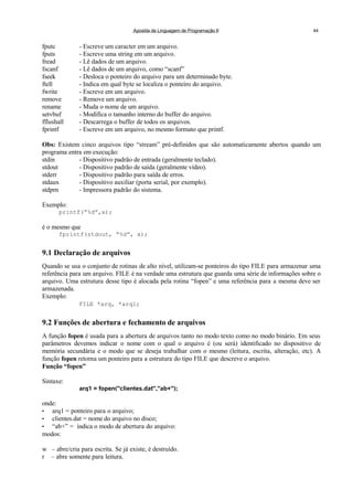 Apostila de Linguagem de Programação II 44
fputc - Escreve um caracter em um arquivo.
fputs - Escreve uma string em um arquivo.
fread - Lê dados de um arquivo.
fscanf - Lê dados de um arquivo, como “scanf”
fseek - Desloca o ponteiro do arquivo para um determinado byte.
ftell - Indica em qual byte se localiza o ponteiro do arquivo.
fwrite - Escreve em um arquivo.
remove - Remove um arquivo.
rename - Muda o nome de um arquivo.
setvbuf - Modifica o tamanho interno do buffer do arquivo.
fflushall - Descarrega o buffer de todos os arquivos.
fprintf - Escreve em um arquivo, no mesmo formato que printf.
Obs: Existem cinco arquivos tipo “stream” pré-definidos que são automaticamente abertos quando um
programa entra em execução:
stdin - Dispositivo padrão de entrada (geralmente teclado).
stdout - Dispositivo padrão de saída (geralmente vídeo).
stderr - Dispositivo padrão para saída de erros.
stdaux - Dispositivo auxiliar (porta serial, por exemplo).
stdprn - Impressora padrão do sistema.
Exemplo:
printf(“%d”,x);
é o mesmo que
fprintf(stdout, “%d”, x);
9.1 Declaração de arquivos
Quando se usa o conjunto de rotinas de alto nível, utilizam-se ponteiros do tipo FILE para armazenar uma
referência para um arquivo. FILE é na verdade uma estrutura que guarda uma série de informações sobre o
arquivo. Uma estrutura desse tipo é alocada pela rotina “fopen” e uma referência para a mesma deve ser
armazenada.
Exemplo:
FILE *arq, *arq1;
9.2 Funções de abertura e fechamento de arquivos
A função fopen é usada para a abertura de arquivos tanto no modo texto como no modo binário. Em seus
parâmetros devemos indicar o nome com o qual o arquivo é (ou será) identificado no dispositivo de
memória secundária e o modo que se deseja trabalhar com o mesmo (leitura, escrita, alteração, etc). A
função fopen retorna um ponteiro para a estrutura do tipo FILE que descreve o arquivo.
Função “fopen”
Sintaxe:
arq1 = fopen("clientes.dat","ab+");
onde:
• arq1 = ponteiro para o arquivo;
• clientes.dat = nome do arquivo no disco;
• “ab+” = indica o modo de abertura do arquivo:
modos:
w – abre/cria para escrita. Se já existe, é destruído.
r – abre somente para leitura.
 