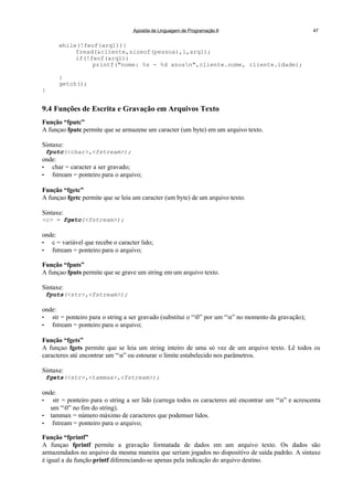 Apostila de Linguagem de Programação II 47
while(!feof(arq1)){
fread(&cliente,sizeof(pessoa),1,arq1);
if(!feof(arq1))
printf("nome: %s - %d anosn",cliente.nome, cliente.idade);
}
getch();
}
9.4 Funções de Escrita e Gravação em Arquivos Texto
Função “fputc”
A funçao fputc permite que se armazene um caracter (um byte) em um arquivo texto.
Sintaxe:
fputc(<char>,<fstream>);
onde:
• char = caracter a ser gravado;
• fstream = ponteiro para o arquivo;
Função “fgetc”
A funçao fgetc permite que se leia um caracter (um byte) de um arquivo texto.
Sintaxe:
<c> = fgetc(<fstream>);
onde:
• c = variável que recebe o caracter lido;
• fstream = ponteiro para o arquivo;
Função “fputs”
A funçao fputs permite que se grave um string em um arquivo texto.
Sintaxe:
fputs(<str>,<fstream>);
onde:
• str = ponteiro para o string a ser gravado (substitui o “0” por um “n” no momento da gravação);
• fstream = ponteiro para o arquivo;
Função “fgets”
A funçao fgets permite que se leia um string inteiro de uma só vez de um arquivo texto. Lê todos os
caracteres até encontrar um “n” ou estourar o limite estabelecido nos parâmetros.
Sintaxe:
fgets(<str>,<tammax>,<fstream>);
onde:
• str = ponteiro para o string a ser lido (carrega todos os caracteres até encontrar um “n” e acrescenta
um “0” no fim do string).
• tammax = número máximo de caracteres que podemser lidos.
• fstream = ponteiro para o arquivo;
Função “fprintf”
A funçao fprintf permite a gravação formatada de dados em um arquivo texto. Os dados são
armazendados no arquivo da mesma maneira que seriam jogados no dispositivo de saída padrão. A sintaxe
é igual a da função printf diferenciando-se apenas pela indicação do arquivo destino.
 