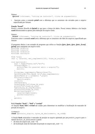 Apostila de Linguagem de Programação II 48
Sintaxe:
fprintf (<fstream>, “<string de controle>”, <lista de argumentos>);
• funciona como o comando printf com a diferença que os caracteres são enviados para o arquivo
especificado por fstream.
Função “fscanf”
Possui a mesma filosofia de fprintf só que para a leitura de dados. Possui sintaxe idêntica a da função
scanf diferenciando-se apenas pela indicação do arquivo fonte.
Sintaxe:
fscanf (<fstream>, “<string de controle>”, <lista de argumentos>);
Funciona como o comando scanf com a diferença que os caracteres são lidos do arquivos específicado por
fstream
O programa abaixo é um exemplo de programa que utiliza as funções fgets, fputs, fgetc, fputc, fscanf,
fprintf, para manipular um arquivo texto.
#include <stdio.h>
#include <conio.h>
#include <stdlib.h>
#include <string.h>
FILE *arq1;
char i, caracter, meu_complemento[20], frase_do_arq[80];
void main(void){
arq1 = fopen("teste.txt","w+t");
if(arq1==NULL) {
printf("Nao foi possivel abrir o arquivo!");
exit(1);
}
strcpy(meu_complemento,"Maravilhoso!");
fprintf(arq1,"Ola Mundo %sn",meu_complemento);
fputs("Este e' o alfabeto: ",arq1);
for(i=65;i<=90;i++)
fputc(i,arq1);
clrscr();
rewind(arq1);
fscanf(arq1,"%s",frase_do_arq);
printf("%s",frase_do_arq);
fgets(frase_do_arq,80,arq1);
printf("%s",frase_do_arq);
while(!feof(arq1)) {
caracter=fgetc(arq1);
putchar(caracter);
}
getch();
}
9.4.1 Funções "fseek" , "ftell" e "rewind"
As funções fseek, ftell e rewind são usadas para determinar ou modificar a localização do marcador de
posição de arquivo.
A sintaxe é:
fseek (ponteiro_arquivo, bytes_de_deslocamento, de_onde);
A função fseek reinicializa o marcador de posição no arquivo apontado por por ponteiro_arquivo para o
número de bytes_de_deslocamento a partir:
• do início do arquivo (de_onde = 0)
• da localização atual do marcador de posição no arquivo (de_onde = 1)
 