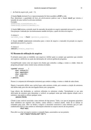 Apostila de Linguagem de Programação II 49
• do final do arquivo (de_onde = 2).
A função fseek retornará 0 se o reposicionamento for bem sucedido ou EOF se não.
Para determinar a quantidade de bytes_de_deslocamento pode-se usar a função sizeof que retorna o
tamanho de uma variável ou de uma estrutura.
Exemplo:
fseek(arq1,sizeof(float),0);
fseek(arq1,sizeof(clientes),1);
A função ftell retorna a posição atual do marcador de posição no arquivo apontado por ponteiro_arquivo.
Esta posiçào é indicada por um deslocamento medido em bytes, a partir do início do arquivo.
A sintaxe é:
variável_long = ftell (ponteiro_arquivo);
A função rewind simplesmente reinicializa para o início do arquivo o marcador de posição no arquivo
apontado por ponteiro_arquivo.
A sintaxe é:
rewind(ponteiro_arquivo);
9.5 Resumo de utilização de arquivos
O primeiro passo para se trabalhar com arquivos é definir quais os campos que queremos que constem
nos registros e defini-los na seção das declarações de variáveis globaisdo programa.
Exemplificando vamos criar um arquivo de clientes que contenha o código, o nome e a idade. Antes do
programa principal vamos incluir nossa estrutura de dados:
typedef struct {
char codigo[5];
char separador;
char nome[30];
int idade;
} pessoa;
Pessoa é o conjunto de informações (estrutura) que contém o código, o nome e a idade de cada cliente.
Depois é necessário definir uma variável para cada estrutura criada, pois somente a criação de estruturas
não define nada, pois eles não tem ligação direta com o programa.
Logo abaixo são declaradas as variáveis referentes às estruturas criadas. Normalmente se usa uma
abreviação da estrutura para denominar a variável, ou qualquer nome que tenha alguma relação com a
estrutura, mas pode-se utilizar qualquer nome.
pessoa cliente;
Cliente é uma variável associada a uma estrutura do tipo pessoa. Toda a vez que no programa quisermos
fazer referência aos registros dos clientes, vamos utilizar a variável cliente. Antes de se utilizar os
comandos para criar, abrir ou fechar o arquivo é necessário associá-lo à uma estrutura que já é pré-
estabelecida (FILE) e que contém as informações referentes ao arquivo através de um ponteiro.
FILE *arq1;
Para abrir ou criar um arquivo usamos o comando fopen, associando-o ao seu ponteiro
arq1 = fopen("clientes.dat","ab+");
 