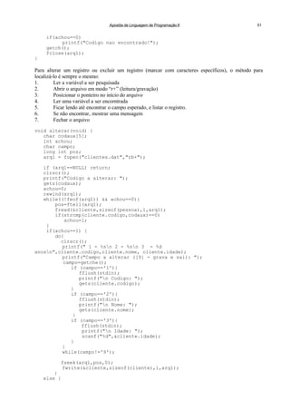 Apostila de Linguagem de Programação II 51
if(achou==0)
printf("Codigo nao encontrado!");
getch();
fclose(arq1);
}
Para alterar um registro ou excluir um registro (marcar com caracteres específicos), o método para
localizá-lo é sempre o mesmo:
1. Ler a variável a ser pesquisada
2. Abrir o arquivo em modo “r+” (leitura/gravação)
3. Posicionar o ponteiro no início do arquivo
4. Ler uma variável a ser encorntrada
5. Ficar lendo até encontrar o campo esperado, e listar o registro.
6. Se não encontrar, mostrar uma mensagem
7. Fechar o arquivo
void alterar(void) {
char codaux[5];
int achou;
char campo;
long int pos;
arq1 = fopen("clientes.dat","rb+");
if (arq1==NULL) return;
clrscr();
printf("Codigo a alterar: ");
gets(codaux);
achou=0;
rewind(arq1);
while((!feof(arq1)) && achou==0){
pos=ftell(arq1);
fread(&cliente,sizeof(pessoa),1,arq1);
if(strcmp(cliente.codigo,codaux)==0)
achou=1;
}
if(achou==1) {
do{
clrscr();
printf(" 1 - %sn 2 - %sn 3 - %d
anosn",cliente.codigo,cliente.nome, cliente.idade);
printf("Campo a alterar ([9] - grava e sai): ");
campo=getche();
if (campo=='1'){
fflush(stdin);
printf("n Codigo: ");
gets(cliente.codigo);
}
if (campo=='2'){
fflush(stdin);
printf("n Nome: ");
gets(cliente.nome);
}
if (campo=='3'){
fflush(stdin);
printf("n Idade: ");
scanf("%d",&cliente.idade);
}
}
while(campo!='9');
fseek(arq1,pos,0);
fwrite(&cliente,sizeof(cliente),1,arq1);
}
else {
 
