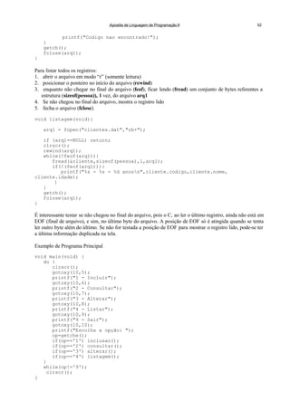 Apostila de Linguagem de Programação II 52
printf("Codigo nao encontrado!");
}
getch();
fclose(arq1);
}
Para listar todos os registros:
1. abrir o arquivo em modo “r” (somente leitura)
2. posicionar o ponteiro no início do arquivo (rewind)
3. enquanto não chegar no final do arquivo (feof), ficar lendo (fread) um conjunto de bytes referentes a
estrutura (sizeof(pessoa)), 1 vez, do arquivo arq1
4. Se não chegou no final do arquivo, mostra o registro lido
5. fecha o arquivo (fclose).
void listagem(void){
arq1 = fopen("clientes.dat","rb+");
if (arq1==NULL) return;
clrscr();
rewind(arq1);
while(!feof(arq1)){
fread(&cliente,sizeof(pessoa),1,arq1);
if(!(feof(arq1))){
printf("%s - %s - %d anosn",cliente.codigo,cliente.nome,
cliente.idade);
}
}
getch();
fclose(arq1);
}
É interessante testar se não chegou no final do arquivo, pois o C, ao ler o último registro, ainda não está em
EOF (final de arquivo), e sim, no último byte do arquivo. A posição de EOF só é atingida quando se tenta
ler outro byte além do último. Se não for testada a posição de EOF para mostrar o registro lido, pode-se ter
a última informação duplicada na tela.
Exemplo de Programa Principal
void main(void) {
do {
clrscr();
gotoxy(10,5);
printf("1 - Incluir");
gotoxy(10,6);
printf("2 - Consultar");
gotoxy(10,7);
printf("3 - Alterar");
gotoxy(10,8);
printf("4 - Listar");
gotoxy(10,9);
printf("9 - Sair");
gotoxy(10,10);
printf("Escolha a opção: ");
op=getche();
if(op=='1') inclusao();
if(op=='2') consultar();
if(op=='3') alterar();
if(op=='4') listagem();
}
while(op!='9');
clrscr();
}
 