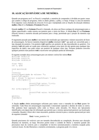 Apostila de Linguagem de Programação II 53
10. ALOCAÇÃO DINÂMICA DE MEMÓRIA
Quando um programa em C ou Pascal é compilado, a memória do computador é dividida em quatro zonas
que contêm o código do programa, todos os dados globais, a pilha, e o heap. O heap é a área de memória
livre (algumas vezes chamada de armazém livre) que é manipulada com as funções de alocação dinâmica
malloc e free (C) e Getmem e Freemem (Pascal).
Quando malloc (C) ou Getmem (Pascal) é chamada, ela aloca um bloco contíguo de armazenagem para o
objeto especificado e então retorna um ponteiro para o início do bloco. A função free (C) ou Freemem
(Pascal) retorna a memória alocada previamente para o heap, permitindo que a porção da memória seja
realocada.
O argumento passado para malloc é um inteiro não-sinalizado que representa o número necessário de bytes
de armazenagem. Se houver memória disponível, malloc retornará void * que pode ser convertido para o
tipo desejado de ponteiro. Um ponteiro void significa um ponteiro de tipo desconhecido ou genérico. Um
ponteiro void não pode ser usado para referenciar qualquer coisa (pois ele não aponta para qualquer tipo
específico de dado), mas pode conter um ponteiro de qualquer outro tipo. Portanto podemos converter
qualquer ponteiro num ponteiro void e reconverter sem qualquer perda de informação.
O seguinte exemplo aloca armazenagem para um número variável de valoresfloat:
#include <stdio.h>
#include <conio.h>
#include <stdlib.h>
float *fpt;
int i, qtd;
void main(void)
{
clrscr();
printf("Quantidade de valores: ");
scanf("%d",&qtd);
fpt = (float *) malloc( sizeof(float) * qtd);
for (i=0;i<qtd;i++)
{
printf("%d§ valor: ",i+1);
scanf("%f",&fpt[i]);
}
for (i=0;i<qtd;i++)
{
printf("%d§ valor: %6.2fn",i+1,fpt[i]);
}
getch();
free(fpt);
}
A função malloc obtém armazenagem suficiente para tantas vezes o tamanho de um float quanto for
solicitado. Cada bloco de armazenagem requisitado é inteiramnte separado e distinto de todos os outros.
Não podemos fazer suposições sobre onde os blocos serão alocados. Os blocos são tipicamente
identificados com algum tipo de informação que permite que o sistema operacional gerencie sua localização
e tamanho. Quando o bloco não é mais necessário, podemos retorná-lo para o sistema operacional por meio
do seguinte comando:
free( < nome_ponteiro > )
Quando precisamos de variáveis com um tamanho desconhecido na compilação, devemos usar alocação
dinamica de memória, no heap. Devemos porém tomar o cuidado de liberar a memória quando não
precisamos mais da variável, pois o compilador só devolve automaticamente a memória ocupada pelas
variáveis locais. Se não liberarmos a memória corretamente, o programa pode vir a travar.
 
