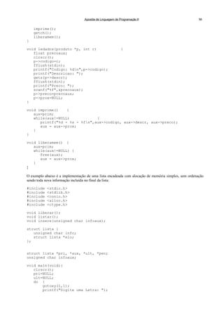 Apostila de Linguagem de Programação II 56
imprime();
getch();
liberamem();
}
void ledados(produto *p, int c) {
float precoaux;
clrscr();
p->codigo=c;
fflush(stdin);
printf("Codigo: %dn",p->codigo);
printf("Descricao: ");
gets(p->descr);
fflush(stdin);
printf("Preco: ");
scanf("%f",&precoaux);
p->preco=precoaux;
p->prox=NULL;
}
void imprime() {
aux=prim;
while(aux!=NULL) {
printf("%d - %s - %fn",aux->codigo, aux->descr, aux->preco);
aux = aux->prox;
}
}
void liberamem() {
aux=prim;
while(aux!=NULL) {
free(aux);
aux = aux->prox;
}
}
O exemplo abaixo é a implementação de uma lista encadeada com alocação de memória simples, sem ordenação
sendo toda nova informação incluída no final da lista:
#include <stdio.h>
#include <stdlib.h>
#include <conio.h>
#include <alloc.h>
#include <ctype.h>
void liberar();
void listar();
void insere(unsigned char infoaux);
struct lista {
unsigned char info;
struct lista *elo;
};
struct lista *pri, *aux, *ult, *pen;
unsigned char infoaux;
void main(void){
clrscr();
pri=NULL;
ult=NULL;
do {
gotoxy(1,1);
printf("Digite uma Letra: ");
 