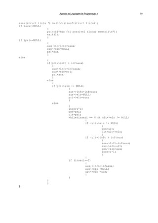 Apostila de Linguagem de Programação II 59
aux=(struct lista *) malloc(sizeof(struct lista));
if (aux==NULL)
{
printf("Nao foi possivel alocar memorian");
exit(1);
}
if (pri==NULL)
{
aux->info=infoaux;
aux->elo=NULL;
pri=aux;
}
else
{
if(pri->info > infoaux)
{
aux->info=infoaux;
aux->elo=pri;
pri=aux;
}
else
{
if(pri->elo == NULL)
{
aux->info=infoaux;
aux->elo=NULL;
pri->elo=aux;
}
else
{
inseri=0;
pen=pri;
ult=pri;
while(inseri == 0 && ult->elo != NULL)
{
if (ult->elo != NULL)
{
pen=ult;
ult=ult->elo;
}
if (ult->info > infoaux)
{
aux->info=infoaux;
aux->elo=ult;
pen->elo=aux;
inseri=1;
}
}
if (inseri==0)
{
aux->info=infoaux;
aux->elo =NULL;
ult->elo =aux;
}
}
}
}
}
 