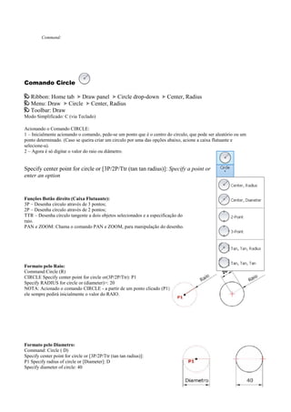 Command:
Comando Circle
Ribbon: Home tab Draw panel Circle drop-down Center, Radius
Menu: Draw Circle Center, Radius
Toolbar: Draw
Modo Simplificado: C (via Teclado)
Acionando o Comando CIRCLE:
1 – Inicialmente acionando o comando, pede-se um ponto que é o centro do círculo, que pode ser aleatório ou um
ponto determinado. (Caso se queira criar um circulo por uma das opções abaixo, acione a caixa flutuante e
selecione-a).
2 – Agora é só digitar o valor do raio ou diâmetro.
Specify center point for circle or [3P/2P/Ttr (tan tan radius)]: Specify a point or
enter an option
Funções Botão direito (Caixa Flutuante):
3P – Desenha círculo através de 3 pontos;
2P – Desenha círculo através de 2 pontos;
TTR – Desenha círculo tangente a dois objetos selecionados e a especificação do
raio.
PAN e ZOOM: Chama o comando PAN e ZOOM, para manipulação do desenho.
Formato pelo Raio:
Command:Circle (R)
CIRCLE Specify center point for circle or(3P/2P/Ttr): P1
Specify RADIUS for circle or (diameter)>: 20
NOTA: Acionado o comando CIRCLE - a partir de um ponto clicado (P1)
ele sempre pedirá inicialmente o valor do RAIO.
Formato pelo Diametro:
Command: Circle ( D)
Specify center point for circle or [3P/2P/Ttr (tan tan radius)]:
P1 Specify radius of circle or [Diameter]: D
Specify diameter of circle: 40
 