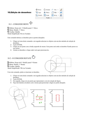 10.Edição de desenhos:
10.1 - COMANDO MOVE
Ribbon: Home tab Modify panel Move
Menu: Modify Move
Toolbar: Modify
Modo Simplificado: M (via Teclado)
Este comando desloca os desenhos para os pontos desejados.
1- Clique no ícone deste comando e em seguida selecione os objetos com um dos métodos de seleção de
desenhos;
2- Tecle ENTER;
3- Clique em um ponto com o botão esquerdo do mouse. Este ponto será onde os desenhos ficarão presos ao
seu cursor;
4- Arraste os desenhos e clique onde você quer posiciona-los.
10.2 - O COMANDO ROTATE
Ribbon: Home tab Modify panel Rotate
Menu: Modify Rotate
Toolbar: Modify
Modo Simplificado: TR (via Teclado)
Com este comando, pode-se rotacionar os desenhos.
1- Clique no ícone deste comando e em seguida selecione os objetos com um dos métodos de seleção de
desenhos;
2- Tecle ENTER;
3- Em seguida, clique em um ponto que representará o eixo de rotação da figura;
4- Faça movimentos circulares com o mouse para posicionar a figura no ponto desejado.
 