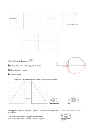 10.6 – O comando mirror
Ribbon: Home tab Modify panel Mirror
Menu: Modify Mirror
Toolbar: Modify
Cria cópias espelhadas podendo apagar, ou não, o objeto original.
Após espelhar o desenho aparecerá a seguinte pergunta: Erase source objects? [Yes/No] <N>: Enter y or n, or
press Enter
Yes: Faz o espelhamento e apaga o desenho original.
No: faz o espelhamento e mantem o desenho original.
 