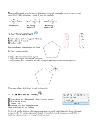 Nota: o padrão quando se espelha um texte é manter o texto normal, para espelhar o texto (escrever reverso)
digite MIRRTEXT e defina 1 para o padrão de texto ficar espelhado.
10.7 - COMANDO EXPLODE
Ribbon: Home tab Modify panel Explode
Menu: Modify Explode
Toolbar: Modify
Este comando serve para desmontar uma figura.
Ex: Faça o pentágono ao lado.
1- Clique sobre o ícone do comando Explod;
2- Clique sobre a figura. Tecle ENTER em seguida;
3- Use o comando move e remova um dos lados do polígono. Observe que seus lados estão separados.
Observe que a figura já não é mais formada continuamente.
11 - LAYERS (Níveis de Trabalho)
Ribbon: Home tab Layers panel Layer Properties Manager
Menu: Format Layer
Toolbar: Layer
Command entry: layer for transparent use
Modo Simplificado: LA (via Teclado)
Os níveis de trabalho são como folhas superpostas umas as outras onde cada folha contém alguma informação
sobre o desenho. Por exemplo, a primeira folha pode conter a planta baixa de uma casa, a segunda folha as
instalações elétricas, a terceira as instalações telefônicas e etc.
 