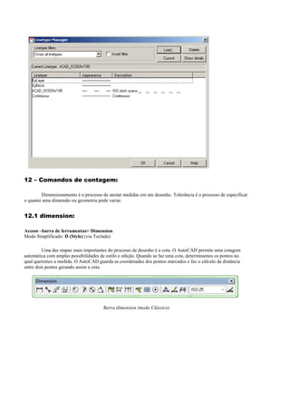 12 – Comandos de contagem:
Dimensionamento é o processo de anotar medidas em um desenho. Tolerância é o processo de especificar
o quanto uma dimensão ou geometria pode variar.
12.1 dimension:
Acesso –barra de ferramentas> Dimension
Modo Simplificado: D (Style) (via Teclado)
Uma das etapas mais importantes do processo de desenho é a cota. O AutoCAD permite uma cotagem
automática com amplas possibilidades de estilo e edição. Quando se faz uma cota, determinamos os pontos no
qual queremos a medida. O AutoCAD guarda as coordenadas dos pontos marcados e faz o cálculo da distância
entre dois pontos gerando assim a cota.
Barra dimension (modo Clássico)
 