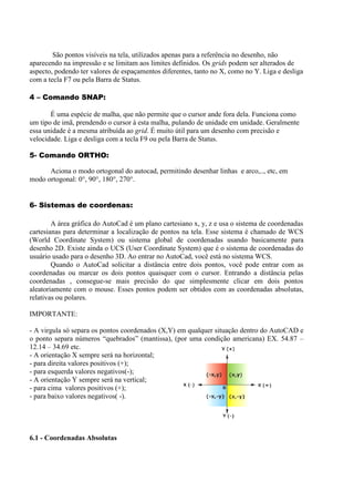 São pontos visíveis na tela, utilizados apenas para a referência no desenho, não
aparecendo na impressão e se limitam aos limites definidos. Os grids podem ser alterados de
aspecto, podendo ter valores de espaçamentos diferentes, tanto no X, como no Y. Liga e desliga
com a tecla F7 ou pela Barra de Status.
4 – Comando SNAP:
É uma espécie de malha, que não permite que o cursor ande fora dela. Funciona como
um tipo de imã, prendendo o cursor à esta malha, pulando de unidade em unidade. Geralmente
essa unidade é a mesma atribuída ao grid. É muito útil para um desenho com precisão e
velocidade. Liga e desliga com a tecla F9 ou pela Barra de Status.
5- Comando ORTHO:
Aciona o modo ortogonal do autocad, permitindo desenhar linhas e arco,.., etc, em
modo ortogonal: 0°, 90°, 180°, 270°.
6- Sistemas de coordenas:
A área gráfica do AutoCad é um plano cartesiano x, y, z e usa o sistema de coordenadas
cartesianas para determinar a localização de pontos na tela. Esse sistema é chamado de WCS
(World Coordinate System) ou sistema global de coordenadas usando basicamente para
desenho 2D. Existe ainda o UCS (User Coordinate System) que é o sistema de coordenadas do
usuário usado para o desenho 3D. Ao entrar no AutoCad, você está no sistema WCS.
Quando o AutoCad solicitar a distância entre dois pontos, você pode entrar com as
coordenadas ou marcar os dois pontos quaisquer com o cursor. Entrando a distância pelas
coordenadas , consegue-se mais precisão do que simplesmente clicar em dois pontos
aleatoriamente com o mouse. Esses pontos podem ser obtidos com as coordenadas absolutas,
relativas ou polares.
IMPORTANTE:
- A virgula só separa os pontos coordenados (X,Y) em qualquer situação dentro do AutoCAD e
o ponto separa números “quebrados” (mantissa), (por uma condição americana) EX. 54.87 –
12.14 – 34.69 etc.
- A orientação X sempre será na horizontal;
- para direita valores positivos (+);
- para esquerda valores negativos(-);
- A orientação Y sempre será na vertical;
- para cima valores positivos (+);
- para baixo valores negativos( -).
6.1 - Coordenadas Absolutas
 