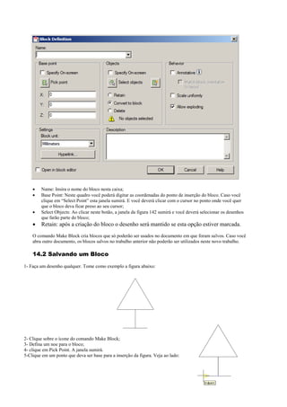 Name: Insira o nome do bloco nesta caixa;
 Base Point: Neste quadro você poderá digitar as coordenadas do ponto de inserção do bloco. Caso você
clique em “Select Point” esta janela sumirá. E você deverá clicar com o cursor no ponto onde você quer
que o bloco deva ficar preso ao seu cursor;
 Select Objects: Ao clicar neste botão, a janela da figura 142 sumirá e você deverá selecionar os desenhos
que farão parte do bloco;
 Retain: após a criação do bloco o desenho será mantido se esta opção estiver marcada.
O comando Make Block cria blocos que só poderão ser usados no documento em que foram salvos. Caso você
abra outro documento, os blocos salvos no trabalho anterior não poderão ser utilizados neste novo trabalho.
14.2 Salvando um Bloco
1- Faça um desenho qualquer. Tome como exemplo a figura abaixo:
2- Clique sobre o ícone do comando Make Block;
3- Defina um noe para o bloco;
4- clique em Pick Point. A janela sumirá.
5-Clique em um ponto que deva ser base para a inserção da figura. Veja ao lado:
 