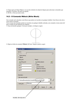 5- Clique agora em Select Objects e use um dos métodos de seleção de figuras para selecionar os desenhos que
formarão o seu bloco. Dê enter em seguida;
6- Dê Ok e o bloco já estará criado.
14.3 - O Comando Wblock (Write Block)
Este comando salva desenhos como blocos que podem ser inseridos em qualquer trabalho. Estes blocos são salvos
como arquivos desenho.
Uma vez que estes desenhos podem ser inseridos em qualquer trabalho realizado, este comando se torna muito útil
para a criação de uma biblioteca de símbolos.
1- Faça um desenho qualquer. Como por exemplo, o da figura a seguir;
2- Digite na linha de comandos Wblock. Dê Enter. Surgirá a janela a seguir:
NOME DO BLOCO
C:/meusdocumentos/usuário/nomedobloco
 