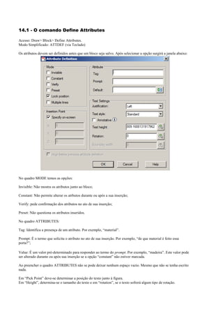 14.1 - O comando Define Attributes
Acesso: Draw> Block> Define Attributes.
Modo Simplificado: ATTDEF (via Teclado)
Os atributos devem ser definidos antes que um bloco seja salvo. Após selecionar a opção surgirá a janela abaixo:
No quadro MODE temos as opções:
Invisible: Não mostra os atributos junto ao bloco;
Constant: Não permite alterar os atrbutos durante ou após a sua inserção;
Verify: pede confirmação dos atributos no ato de sua inserção;
Preset: Não questiona os atributos inseridos.
No quadro ATTRIBUTES:
Tag: Identifica a presença de um atributo. Por exemplo, “material”.
Prompt: É o termo que solicita o atributo no ato de sua inserção. Por exemplo, “de que material é feito essa
porta?”;
Value: É um valor pré-determinado para responder ao termo do prompt. Por exemplo, “madeira”. Este valor pode
ser alterado durante ou após sua inserção se a opção “constant” não estiver marcada.
Ao preencher o quadro ATTRIBUTES não se pode deixar nenhum espaço vazio. Mesmo que não se tenha escrito
nada.
Em “Pick Point” deve-se determinar a posição do texto junto à figura.
Em “Height”, determina-se o tamanho do texto e em “rotation”, se o texto sofrerá algum tipo de rotação.
 