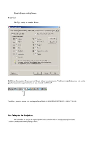 Liga todos os modos Snaps.
Clear All
Desliga todos os modos Snaps.
Habilite as ferramentas Osnap que você deseja utilizar constantemente. Você também poderá acessar esta janela
pela barra de status na parte inferior da tela, clicando em OSNAP.
Também é possível acessar esta janela pela barra TOOLS>DRAFTING SETTINGS> OBJECT SNAP.
9 - Criação de Objetos:
Os comandos de criação de objetos podem ser acionados através das opções disponíveis no
Toolbar (Draw) ou no menu pop-up (Draw).
 