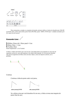 Para começarmos a estudar os comandos de desenho, primeiro defina os limites do desenho para 100x100
(comando limits, ponto inicial [0,0]; ponto final [100,100]), ajuste GRID e SNAP para 1 unidade (comando grid
[1]; snap [1]), de zoom/all.
Comando Line:
Ribbon: Home tab Draw panel Line
Menu: Draw Line
Toolbar: Draw
Modo Simplificado: L (via Teclado)
A linha é o objeto mais básico que você irá usar. Uma linha pode ter um segmento ou uma série de
segmentos sucessivos, mas cada segmento é um objeto linha separado. Se você precisar desenhar
uma série de segmentos de linhas como um único objeto, como um mapa de contorno, use a
polilinha.
Continue
Continua a linha do ponto onde você parou.
Se a ultima coisa que você desenhou foi um arco, a linha se torna uma tangente do
ponto final do arco.
 