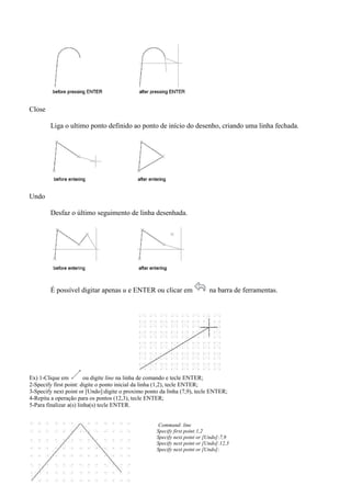 Close
Liga o ultimo ponto definido ao ponto de início do desenho, criando uma linha fechada.
Undo
Desfaz o último seguimento de linha desenhada.
É possível digitar apenas u e ENTER ou clicar em na barra de ferramentas.
Ex) 1-Clique em ou digite line na linha de comando e tecle ENTER;
2-Specify first point: digite o ponto inicial da linha (1,2), tecle ENTER;
3-Specify next point or [Undo]:digite o proximo ponto da linha (7,9), tecle ENTER;
4-Repita a operação para os pontos (12,3), tecle ENTER;
5-Para finalizar a(s) linha(s) tecle ENTER.
Command: line
Specify first point:1,2
Specify next point or [Undo]:7,9
Specify next point or [Undo]:12,3
Specify next point or [Undo]:
 