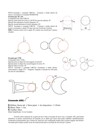 NOTA:Acionado o comando CIRCLE – Clicamos o botão direito do
mouse e acionamos o Comando DIAMETER.
Formato por 2P e 3P:
Command:Circle (2P) CIRCLE
Specify center point for circle or [3P/2P/Ttr (tan tan radius)]: 2P
Specify first end point of circle's diameter: P1
Specify second end point of circle's diameter: P2
NOTA: Acionado o comando CIRCLE – Clicamos o botão direito do
mouse e acionamos a opção 2P, para criar um circulo por 2 pontos.
OBS: O mesmo temos com a opção 3P, criamos um circulo por 3 pontos
clicados.
Formato por TTR:
Command:Circle ( TTR )
Specify point on object for first tangent of circle:P1
Specify point on object for second tangent of circle: P2
Specify radius of circle: 30
NOTA: Acionado o comando CIRCLE Acionamos o botão direito,
selecionamos a opção TTr – Tangente, Tangente e inserção do valor para
um raio de concordância.
Comando ARC:
Ribbon: Home tab Draw panel Arc drop-down 3-Point
Menu: Draw Arc
Toolbar: Draw
Modo Simplificado: A (via Teclado)
Existem várias maneiras de se gerar um arco. Para a execução de arcos com o comando ARC, precisamos
identificar os pontos característicos do desenho ou os dados que temos para poder trabalhar satisfatoriamente.
Lembramos primeiramente que a leitura do AutoCad, esta configurada sempre para a leitura angular anti-horário.
Acionado pelo teclado ou pelo icone ele estará pronto para a execução de um arco por 3 pontos
 
