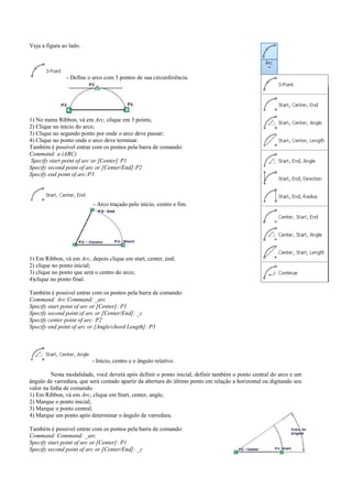 Veja a figura ao lado.
- Define o arco com 3 pontos de sua circunferência.
1) No menu Ribbon, vá em Arc, clique em 3 points;
2) Clique no início do arco;
3) Clique no segundo ponto por onde o arco deve passar;
4) Clique no ponto onde o arco deve terminar.
Também é possivel entrar com os pontos pela barra de comando:
Command: a (ARC)
Specify start point of arc or [Center]:P1
Specify second point of arc or [Center/End]:P2
Specify end point of arc:P3
- Arco traçado pelo início, centro e fim.
1) Em Ribbon, vá em Arc, depois clique em start, center, end;
2) clique no ponto inicial;
3) clique no ponto que será o centro do arco;
4)clique no ponto final.
Também é possivel entrar com os pontos pela barra de comando:
Command: Arc Command: _arc
Specify start point of arc or [Center]: P1
Specify second point of arc or [Center/End]: _c
Specify center point of arc: P2
Specify end point of arc or [Angle/chord Length]: P3
- Início, centro e o ângulo relativo.
Nesta modalidade, você deverá após definir o ponto inicial, definir também o ponto central do arco e um
ângulo de varredura, que será contado apartir da abertura do último ponto em relação a horizontal ou digitando seu
valor na linha de comando.
1) Em Ribbon, vá em Arc, clique em Start, center, angle;
2) Marque o ponto inicial;
3) Marque o ponto central;
4) Marque um ponto após determinar o ângulo de varredura.
Também é possivel entrar com os pontos pela barra de comando:
Command: Command: _arc
Specify start point of arc or [Center]: P1
Specify second point of arc or [Center/End]: _c
 