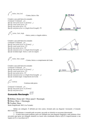 – Centro, Início e fim.
Criando o arco pela barra de comando:
Command: Command: _arc
Specify start point of arc or [Center]: _c
Specify center point of arc: P1
Specify start point of arc: P2
Specify end point of arc or [Angle/chord Length]: P3
- Início, centro e o ângulo relativo.
Criando o arco pela barra de comando:
Command: Command: _arc
Specify start point of arc or [Center]: _c
Specify center point of arc: P1
Specify start point of arc: P2
Specify end point of arc or [Angle/chord Length]: _a
Specify included angle: Insira o valor do Angulo.
- Centro, Início e o comprimento da Corda.
Criando o arco pela barra de comando:
Command: Command: _arc
Specify start point of arc or [Center]: _c
Specify center point of arc: P1
Specify start point of arc: P2
Specify end point of arc or [Angle/chord Length]: _a
Specify included angle: Comprimento da Corda
Continua onde parou
Command: Command: _arc
Specify start point of arc or [Center]:
Specify end point of arc:
Comando Rectangle
Ribbon: Home tab Draw panel Rectangle
Menu: Draw Rectangle
Toolbar: Draw
Modo Simplificado: REC (via Teclado)
Define um retângulo. É definido por dois cantos, formado pela sua diagonal. Acionando o Comando
RECTANGLE:
1 – Inicialmente o comando pede um ponto, que pode ser aleatório ou um ponto determinado.
2 – A partir desse ponto podemos gerar um retângulo por uma diagonal imaginária, onde podemos clicar
um ponto para gerar um retângulo aleatório ou inserir uma coordenada relativa (@X,Y) respectivamente a sua
largura em X e a sua altura em Y.
 