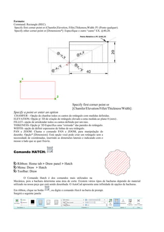 Formato:
Command: Rectangle (REC).
Specify first corner point or (Chamfer,Elevetion, Fillet,Thikeness,Width: P1 (Ponto qualquer).
Specify other corner point or [Dimensions*]: Especifique o outro “canto” EX. @40,20.
Specify first corner point or
[Chamfer/Elevation/Fillet/Thickness/Width]:
Specify a point or enter an option
CHAMFER – Opção de chanfrar todos os cantos do retângulo com medidas definidas.
ELEVATION- Opção p/ 3D de criação de retângulo elevado a uma medida ao plano 0 (zero) .
FILLET- opção de arredondar todos os cantos definido por um raio.
THIKENESS- Opção p/ 3D Específica uma “extrusão” das paredes do retângulo.
WIDTH- opção de definir espessuras de linhas de seu retângulo.
PAN e ZOOM: Chama o comando PAN e ZOOM, para manipulação do
desenho. Opção* [Dimension]: Está opção você pode criar um retângulo sem a
necessidade de coordenadas, inserindo as dimensões laterais e indicando com o
mouse o lado que se quer fixá-lo.
Comando HATCH:
Ribbon: Home tab Draw panel Hatch
Menu: Draw Hatch
Toolbar: Draw
O Comando Hatch é dos comandos mais utilizados na
Mecânica, pois a hachura determina uma área de corte. Existem vários tipos de hachuras dependo do material
utilizado na nossa peça que está sendo desenhada. O AutoCad apresenta uma infinidade de opções de hachuras.
Em ribbon, clique no botão , ou digite o comando Hatch na barra de prompt.
Surgirá a seguinte janela:
 