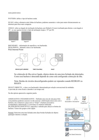nesta janela temos:
PATTERN: define o tipo de hachura usada.
SCALE: refere a distancia entre linhas de hachura, podemos aumentar o valor para maior distanciamento ou
diminuir para ficar mais compacta.
ANGLE: refere ao ângulo de inclinação da hachura, por Default é 0 (zero) inclinado para direita e com ângulo à
45º, se caso queria inverter o lado da inclinação troque o “0” por 90.
BOUNDARY – delimitação da superfície a ser hachurada.
PICK POINTS – delimita a área a ser hachurada.
Pick Internal Point
Se a detecção de ilha estiver ligada, objetos dentro de uma área fechada são detectados.
Como essa hachura é detectada depende de como está configurada a detecção de ilha.
Nota: Bordas de círculos desconfigurados podem ser reparados usando REDRAW ou
REGEN.
SELECT OBJECTS – a área a ser hachurada é determinada por seleção convencional de entidades.
A previsão de como ficará o desenho é em tempo real.
Na aba options aparecerá a seguinte janela:
ASSOCIATIVE E NOASSOCIATIVE – Definida uma area de uma peça feita
com polylines podemos associar ou não associar a deformação dessa area com a
hachura, isto é distorcer a peça com os “Grips” a hachura associativa
acompanhará a deformação e a associativa se manterá inalterada.
ISLAND DETECTION STYLE: especifica o método para checar os limites da
hachura. Temos três grupos como opção.
Normal: Seleciona uma área fechada entre duas bordas fechadas de objetos
quaisquer internos a seleção.
 