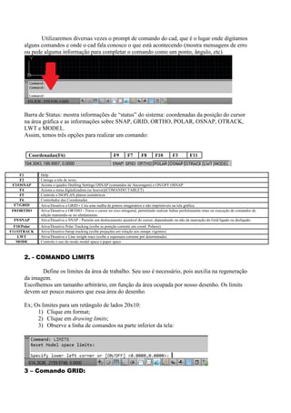 Utilizaremos diversas vezes o prompt de comando do cad, que é o lugar onde digitamos
alguns comandos e onde o cad fala conosco o que está acontecendo (mostra mensagens de erro
ou pede alguma informação para completar o comando como um ponto, ângulo, etc)
Barra de Status: mostra informações de “status” do sistema: coordenadas da posição do cursor
na área gráfica e as informações sobre SNAP, GRID, ORTHO, POLAR, OSNAP, OTRACK,
LWT e MODEL.
Assim, temos três opções para realizar um comando:
Coordenadas(F6) F9 F7 F8 F10 F3 F11
2. - COMANDO LIMITS
Define os limites da área de trabalho. Seu uso é necessário, pois auxilia na regeneração
da imagem.
Escolhemos um tamanho arbitrário, em função da área ocupada por nosso desenho. Os limits
devem ser pouco maiores que essa área do desenho.
Ex; Os limites para um retângulo de lados 20x10:
1) Clique em format;
2) Clique em drawing limits;
3) Observe a linha de comandos na parte inferior da tela:
3 – Comando GRID:
F1 Help
F2 Carrega a tela de texto.
F3/OSNAP Aciona o quadro Drafting Settings OSNAP (comandos de Ancoragem) e ON/OFF OSNAP
F4 Aciona a mesa digitalizadora (se houver)(COMANDO TABLET)
F5 Controla o ISOPLAN planos isométricos
F6 Controlador das Coordenadas
F7/GRID Ativa/Desativa o GRID - Cria uma malha de pontos imaginários e não imprimíveis na tela gráfica.
F8/ORTHO Ativa/Desativa o ORTHO - Trava o cursor no eixo ortogonal, permitindo realizar linhas perfeitamente retas ou execução de comandos de
edição mantendo-se no alinhamento.
F9/SNAP Ativa/Desativa o SNAP - Permite um deslocamento ajustável do cursor, dependendo ou não da marcação do Grid ligado ou desligado.
F10/Polar Ativa/Desativa Polar Tracking (exibe as posição corrente em coord. Polares)
F11/OTRACK Ativa/Desativa 0snap tracking (exibe projeções em relação aos osnaps vigentes)
LWT Ativa/Desativa o Line weight trace (exibe a espessura corrente pré determinada).
MODE Controla o uso do modo model space e paper space
 
