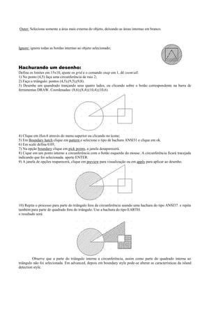 Outer: Seleciona somente a área mais externa do objeto, deixando as áreas internas em branco.
Ignore: ignora todas as bordas internas ao objeto selecionado;
Hachurando um desenho:
Defina os limites em 15x10, ajuste os grid e o comando snap em 1, dê zoomall.
1) No ponto (4,5) faça uma circunferência de raio 2;
2) Faça o triângulo: pontos (4,5);(9,5);(9,8).
3) Desenhe um quandrado trançando seus quatro lados, ou clicando sobre o botão correspondente na barra de
ferramentas DRAW. Coordenadas: (8,6);(8,4);(10,4);(10,6).
4) Clique em Hatch através do menu superior ou clicando no ícone;
5) Em Boundary hatch clique em pattern e selecione o tipo de hachura ANSI31 e clique em ok.
6) Em scale defina 0.05;
7) Na opção boundary clique em pick points, a janela desaparecerá.
8) Cique em um ponto interno a circunferência com o botão esquerdo do mouse. A circunferência ficará tracejada
indicando que foi selecionada. aperte ENTER.
9) A janela de opções reaparecerá, clique em preview para visualização ou em apply para aplicar ao desenho.
10) Repita o processo para parte do triângulo fora da circunferência usando uma hachura do tipo ANSI37. e repita
também para parte de quadrado fora do triângulo. Use a hachura do tipo EARTH.
o resultado será:
Observe que a parte do triângulo interna a circunferência, assim como parte do quadrado interna ao
triângulo não foi selecionada. Em advanced, depois em boundary style pode-se alterar as características da island
detection style.
 